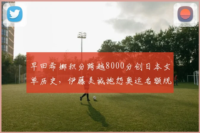 早田希娜积分跨越8000分创日本女单历史，伊藤美诚抱怨奥运名额规则不公